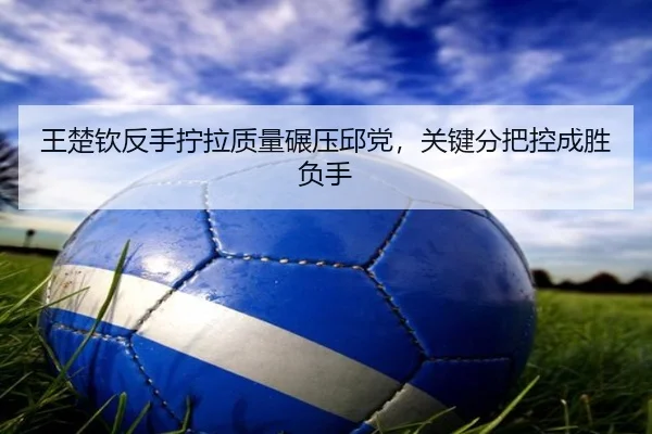 王楚钦反手拧拉质量碾压邱党，关键分把控成胜负手