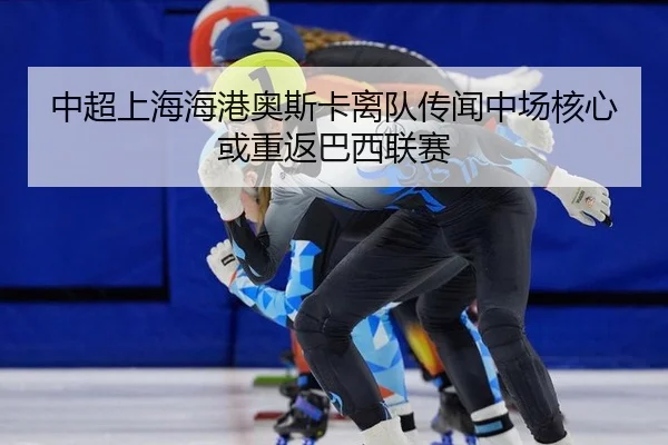 中超上海海港奥斯卡离队传闻中场核心或重返巴西联赛