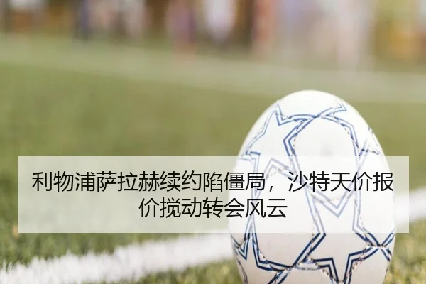 利物浦萨拉赫续约陷僵局，沙特天价报价搅动转会风云