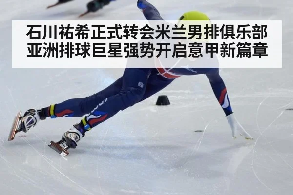 石川祐希正式转会米兰男排俱乐部 亚洲排球巨星强势开启意甲新篇章